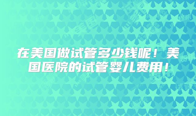 在美国做试管多少钱呢！美国医院的试管婴儿费用！