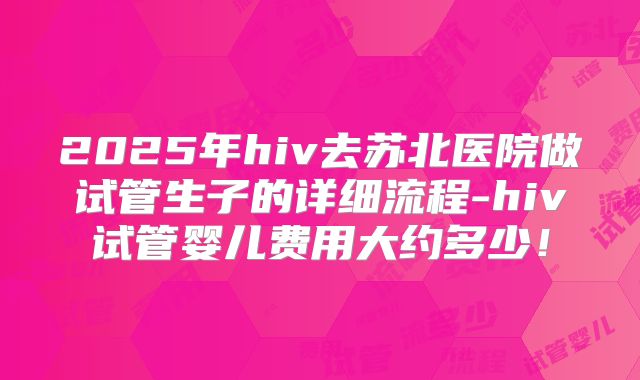 2025年hiv去苏北医院做试管生子的详细流程-hiv试管婴儿费用大约多少！
