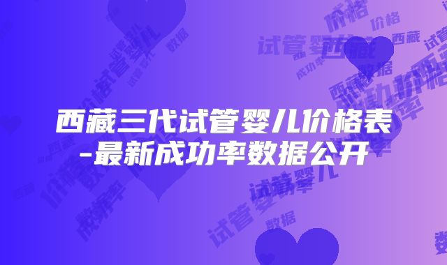 西藏三代试管婴儿价格表-最新成功率数据公开