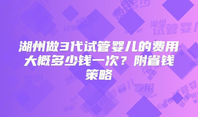 湖州做3代试管婴儿的费用大概多少钱一次？附省钱策略