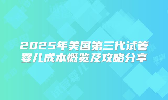 2025年美国第三代试管婴儿成本概览及攻略分享