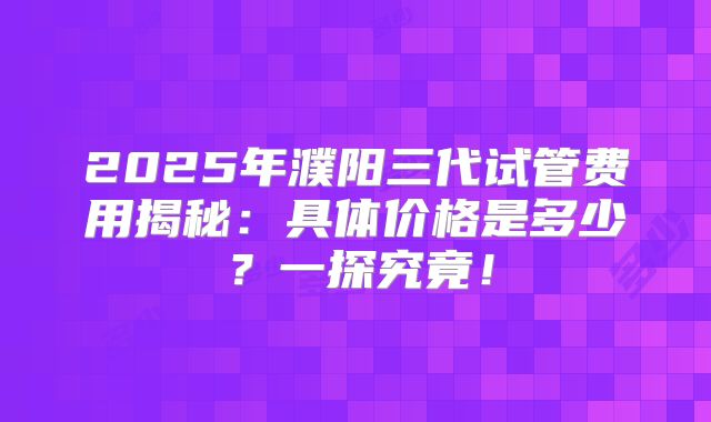 2025年濮阳三代试管费用揭秘：具体价格是多少？一探究竟！