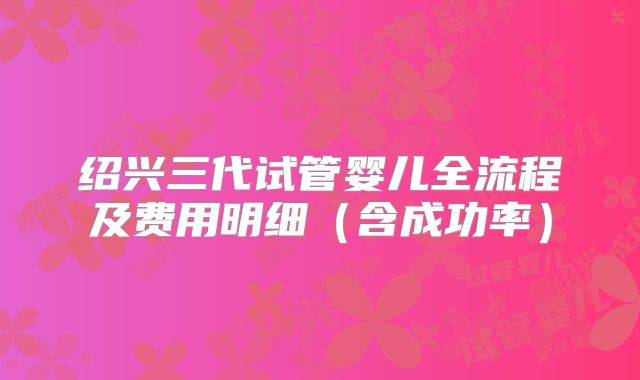 绍兴三代试管婴儿全流程及费用明细(含成功率)