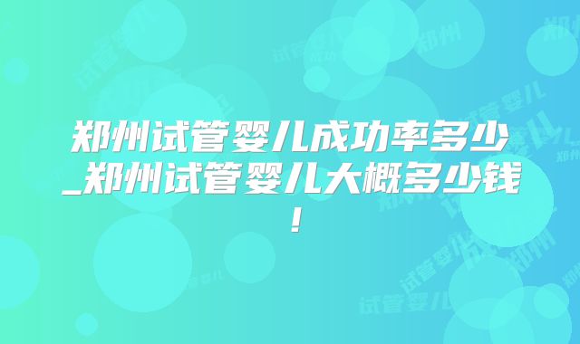 郑州试管婴儿成功率多少_郑州试管婴儿大概多少钱!