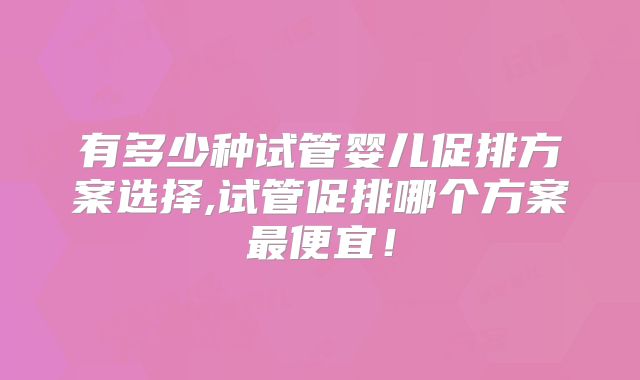 有多少种试管婴儿促排方案选择,试管促排哪个方案最便宜!