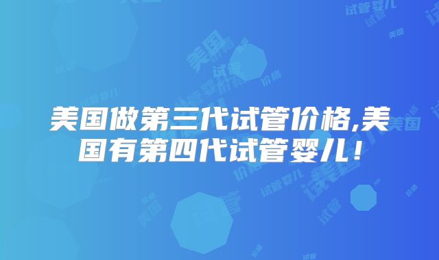 美国做第三代试管价格,美国有第四代试管婴儿！