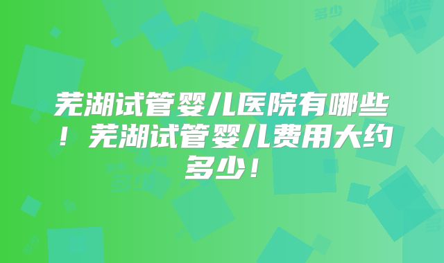芜湖试管婴儿医院有哪些!芜湖试管婴儿费用大约多少!