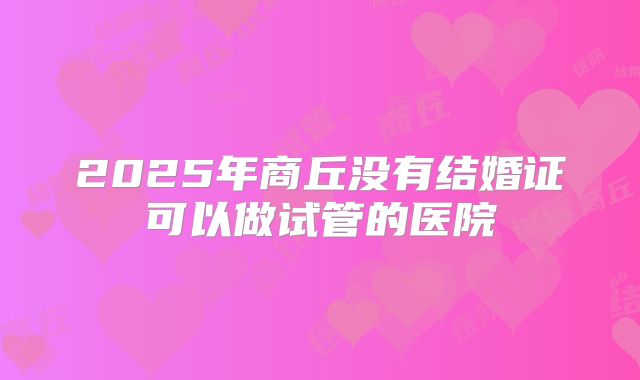 2025年商丘没有结婚证可以做试管的医院
