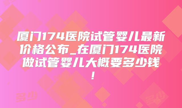 厦门174医院试管婴儿最新价格公布_在厦门174医院做试管婴儿大概要多少钱!
