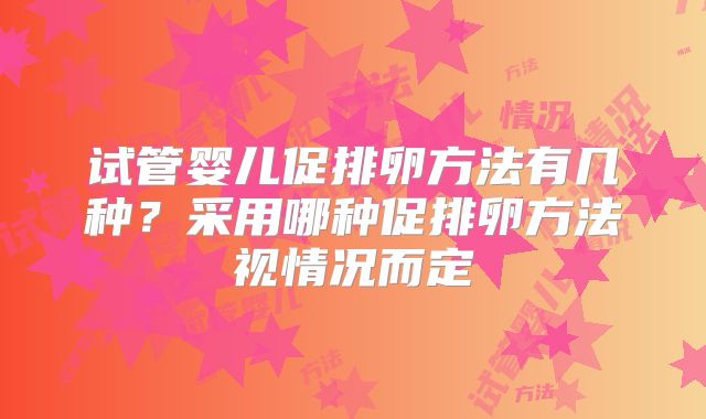 试管婴儿促排卵方法有几种？采用哪种促排卵方法视情况而定
