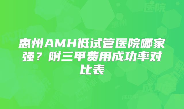 惠州AMH低试管医院哪家强？附三甲费用成功率对比表