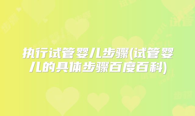 执行试管婴儿步骤(试管婴儿的具体步骤百度百科)