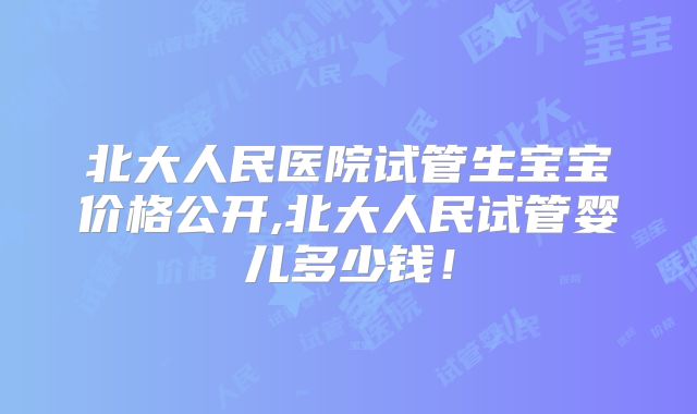 北大人民医院试管生宝宝价格公开,北大人民试管婴儿多少钱！