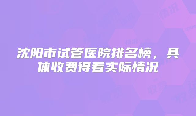沈阳市试管医院排名榜，具体收费得看实际情况