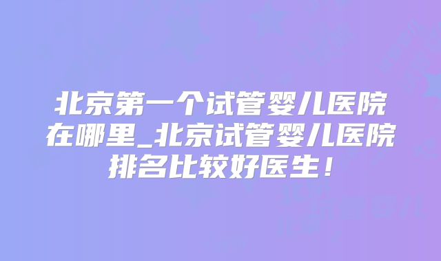北京第一个试管婴儿医院在哪里_北京试管婴儿医院排名比较好医生！