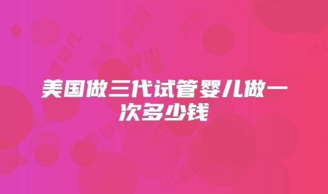 美国做三代试管婴儿做一次多少钱