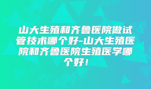 山大生殖和齐鲁医院做试管技术哪个好-山大生殖医院和齐鲁医院生殖医学哪个好!