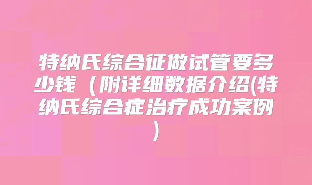 特纳氏综合征做试管要多少钱（附详细数据介绍(特纳氏综合症治疗成功案例)