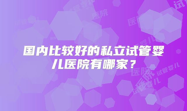 国内比较好的私立试管婴儿医院有哪家？