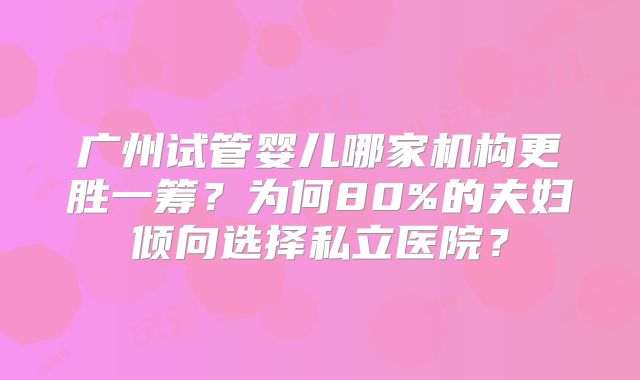 广州试管婴儿哪家机构更胜一筹？为何80%的夫妇倾向选择私立医院？