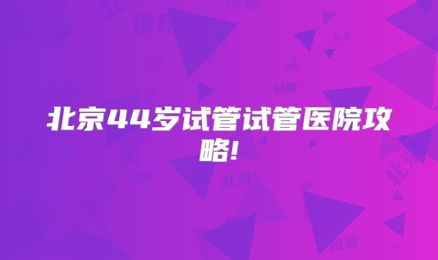 北京44岁试管试管医院攻略!