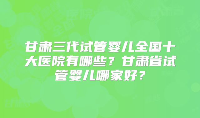 甘肃三代试管婴儿全国十大医院有哪些？甘肃省试管婴儿哪家好？