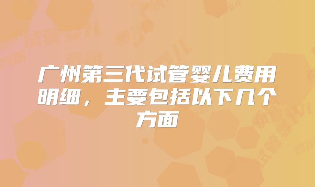 广州第三代试管婴儿费用明细，主要包括以下几个方面