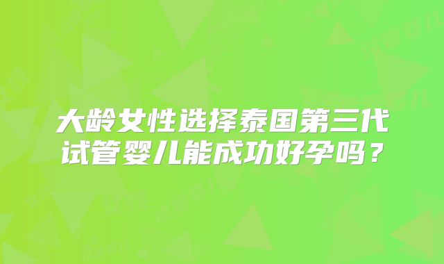 大龄女性选择泰国第三代试管婴儿能成功好孕吗？