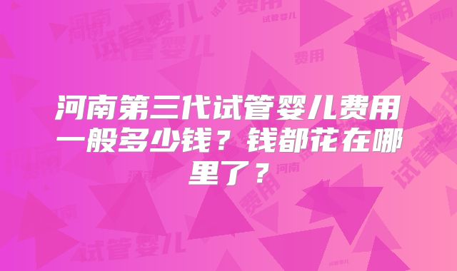 河南第三代试管婴儿费用一般多少钱？钱都花在哪里了？