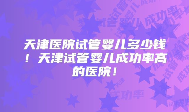 天津医院试管婴儿多少钱!天津试管婴儿成功率高的医院!