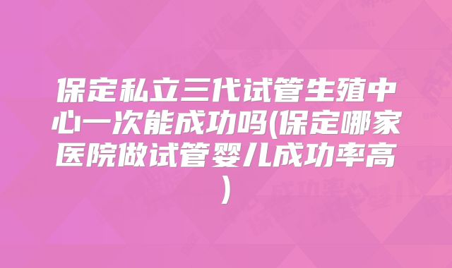 保定私立三代试管生殖中心一次能成功吗(保定哪家医院做试管婴儿成功率高)