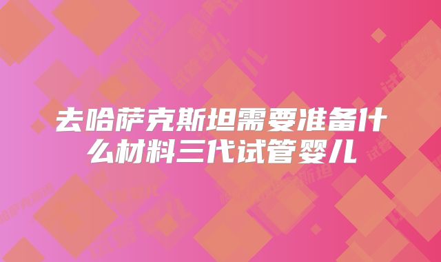 去哈萨克斯坦需要准备什么材料三代试管婴儿