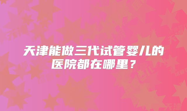 天津能做三代试管婴儿的医院都在哪里？