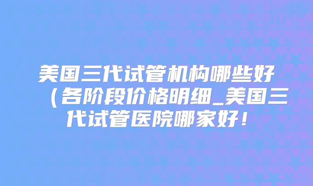 美国三代试管机构哪些好(各阶段价格明细_美国三代试管医院哪家好!