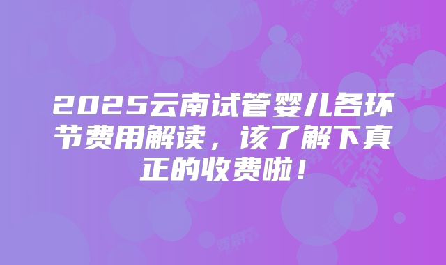 2025云南试管婴儿各环节费用解读，该了解下真正的收费啦！