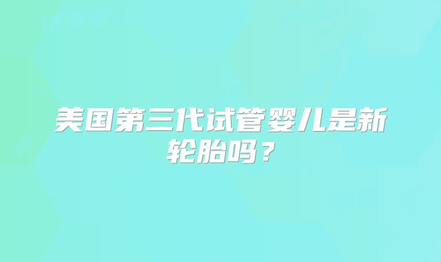 美国第三代试管婴儿是新轮胎吗？