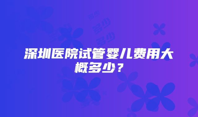 深圳医院试管婴儿费用大概多少？