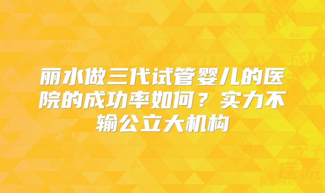 丽水做三代试管婴儿的医院的成功率如何？实力不输公立大机构