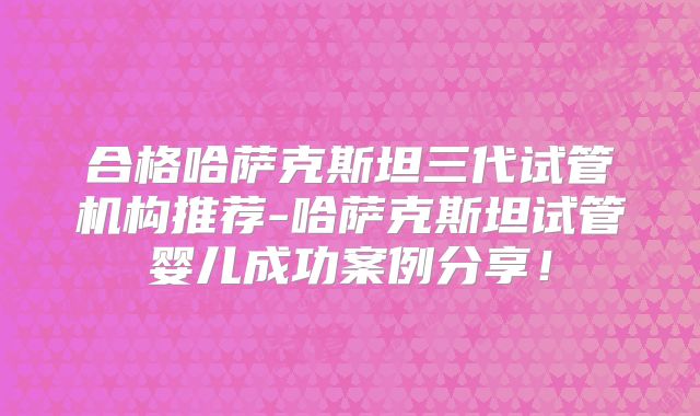 合格哈萨克斯坦三代试管机构推荐-哈萨克斯坦试管婴儿成功案例分享！