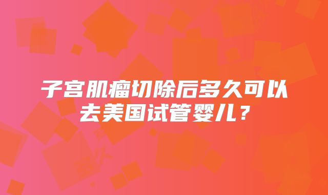 子宫肌瘤切除后多久可以去美国试管婴儿？