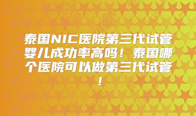 泰国NIC医院第三代试管婴儿成功率高吗！泰国哪个医院可以做第三代试管！