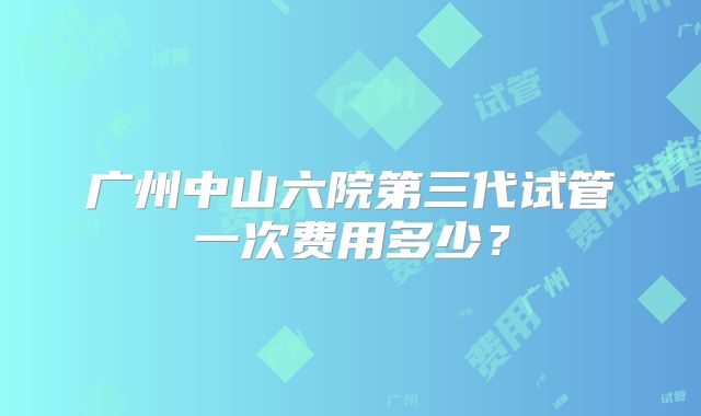 广州中山六院第三代试管一次费用多少？