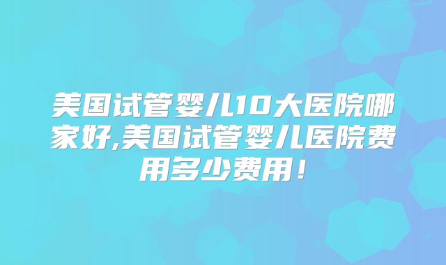 美国试管婴儿10大医院哪家好,美国试管婴儿医院费用多少费用！