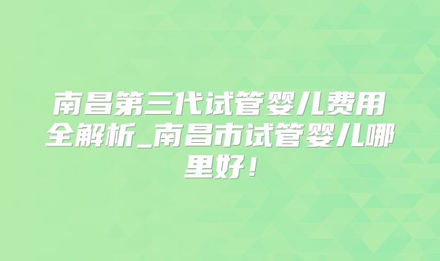 南昌第三代试管婴儿费用全解析_南昌市试管婴儿哪里好！