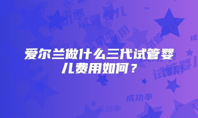 爱尔兰做什么三代试管婴儿费用如何？