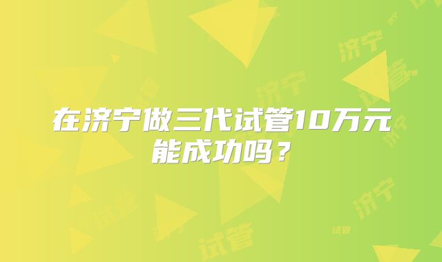 在济宁做三代试管10万元能成功吗？