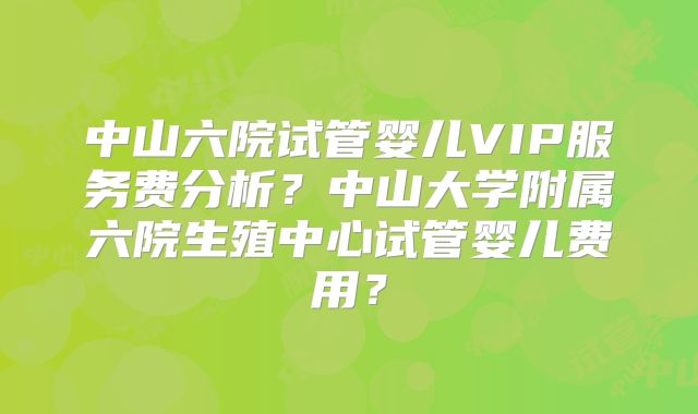 中山六院试管婴儿VIP服务费分析？中山大学附属六院生殖中心试管婴儿费用？