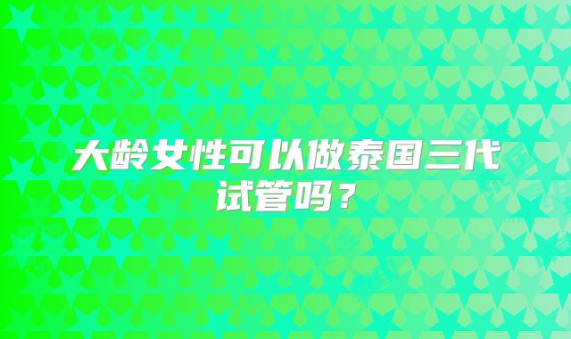 大龄女性可以做泰国三代试管吗？