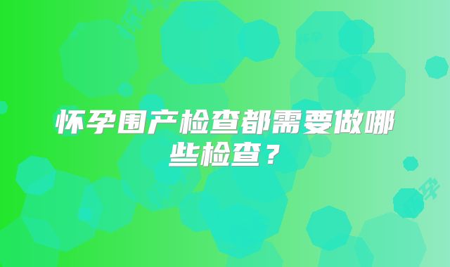 怀孕围产检查都需要做哪些检查?