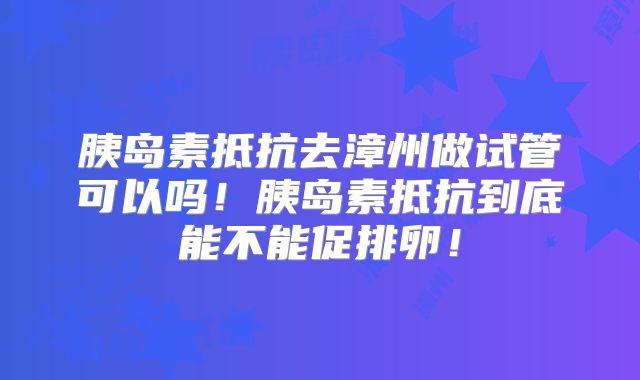 胰岛素抵抗去漳州做试管可以吗!胰岛素抵抗到底能不能促排卵!